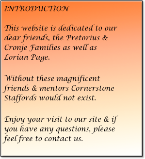 INTRODUCTION

This website is dedicated to our dear friends, the Pretorius & Cronje Families as well as Lorian Page.

Without these magnificent friends & mentors Cornerstone Staffords would not exist.

Enjoy your visit to our site & if you have any questions, please feel free to contact us.